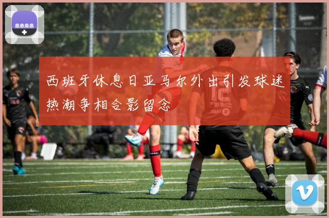西班牙休息日亚马尔外出引发球迷热潮争相合影留念