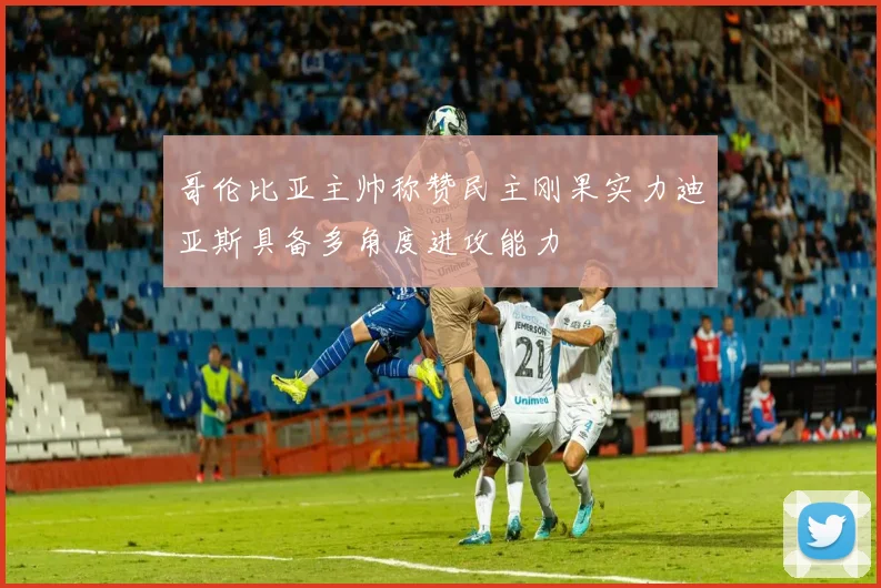 哥伦比亚主帅称赞民主刚果实力迪亚斯具备多角度进攻能力