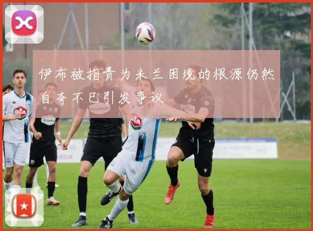 伊布被指责为米兰困境的根源仍然自夸不已引发争议