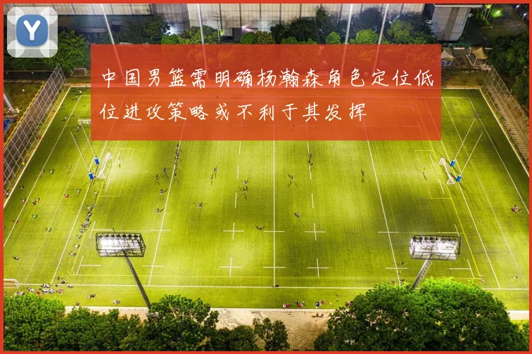 中国男篮需明确杨瀚森角色定位低位进攻策略或不利于其发挥