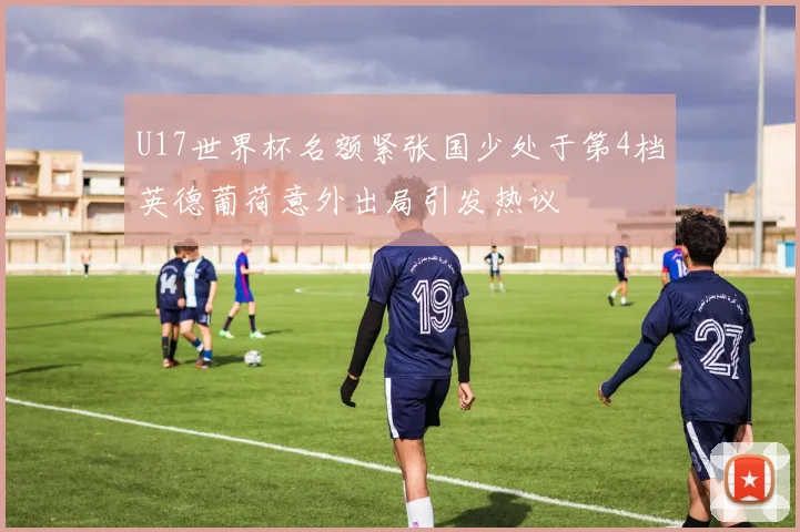 U17世界杯名额紧张国少处于第4档英德葡荷意外出局引发热议
