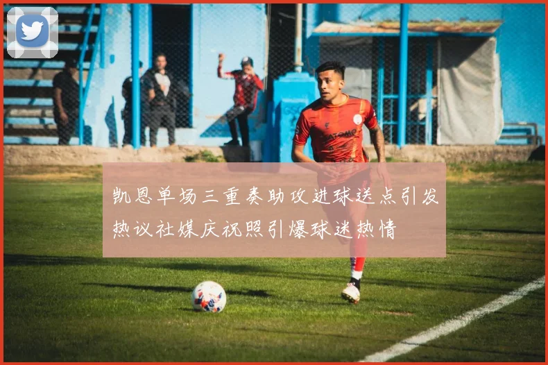 凯恩单场三重奏助攻进球送点引发热议社媒庆祝照引爆球迷热情