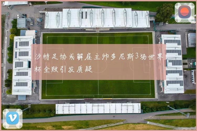 沙特足协或解雇主帅多尼斯3场世界杯全败引发质疑
