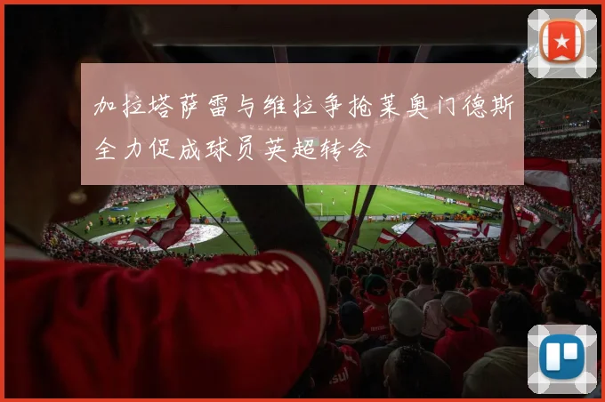 加拉塔萨雷与维拉争抢莱奥门德斯全力促成球员英超转会