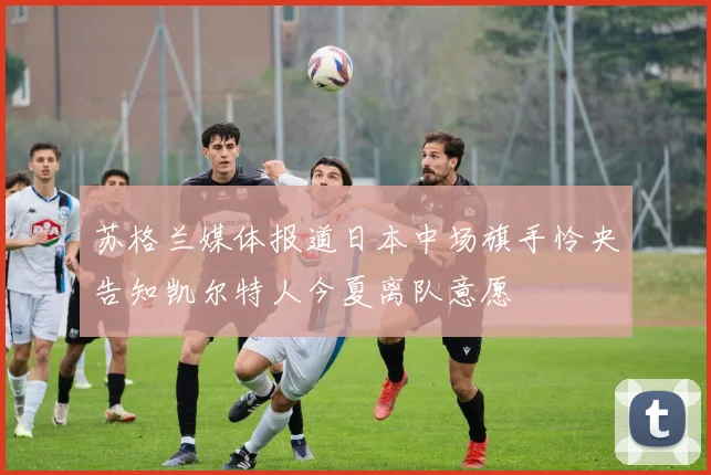 苏格兰媒体报道日本中场旗手怜央告知凯尔特人今夏离队意愿