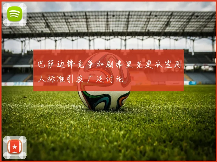 巴萨边锋竞争加剧弗里克更衣室用人标准引发广泛讨论