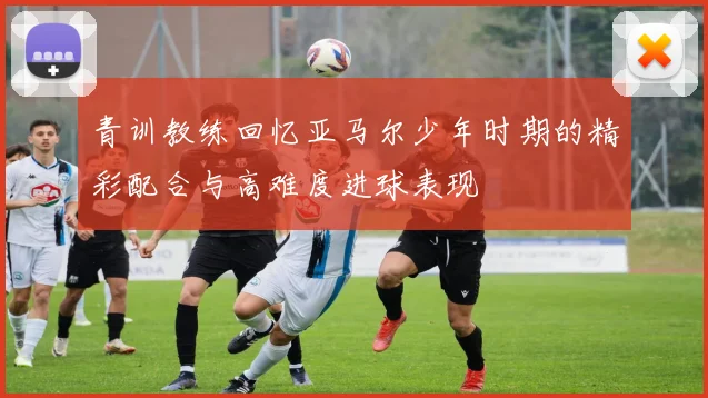 青训教练回忆亚马尔少年时期的精彩配合与高难度进球表现