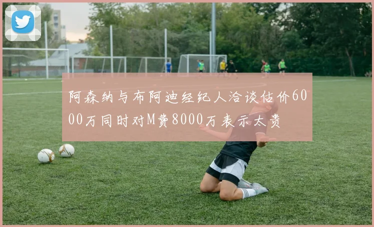 阿森纳与布阿迪经纪人洽谈估价6000万同时对M费8000万表示太贵
