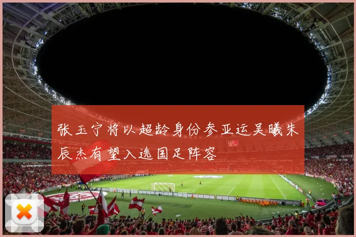 张玉宁将以超龄身份参亚运吴曦朱辰杰有望入选国足阵容