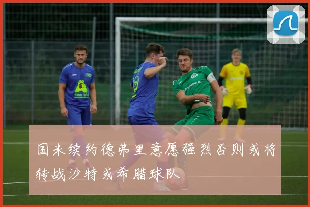国米续约德弗里意愿强烈否则或将转战沙特或希腊球队