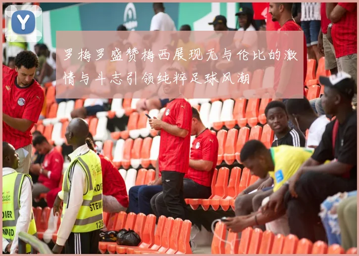 罗梅罗盛赞梅西展现无与伦比的激情与斗志引领纯粹足球风潮