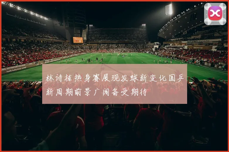 林诗栋热身赛展现发球新变化国乒新周期前景广阔备受期待