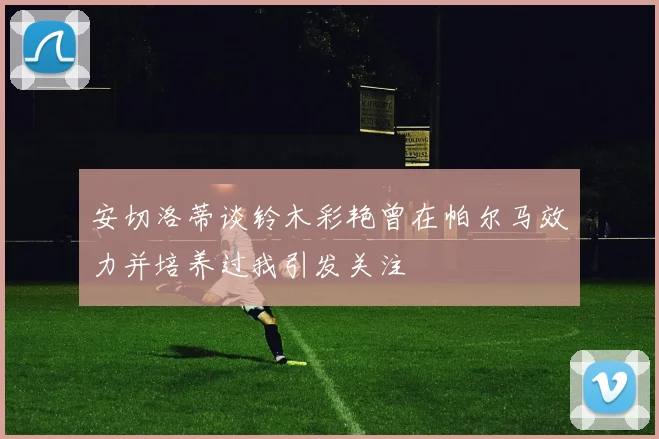 安切洛蒂谈铃木彩艳曾在帕尔马效力并培养过我引发关注