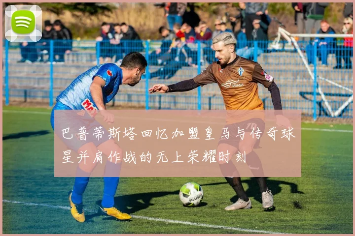 巴普蒂斯塔回忆加盟皇马与传奇球星并肩作战的无上荣耀时刻