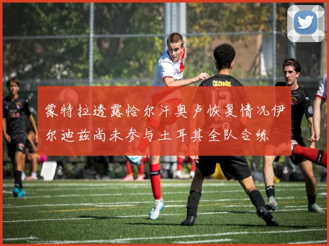 蒙特拉透露恰尔汗奥卢恢复情况伊尔迪兹尚未参与土耳其全队合练