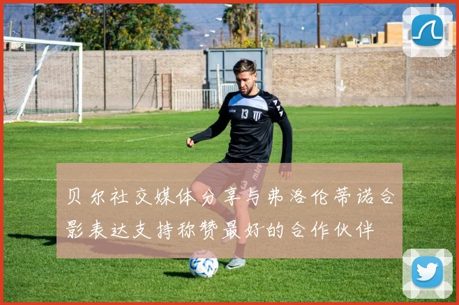 贝尔社交媒体分享与弗洛伦蒂诺合影表达支持称赞最好的合作伙伴