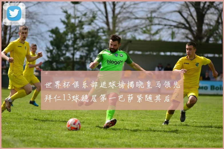 世界杯俱乐部进球榜揭晓皇马领先拜仁13球稳居第一巴萨紧随其后