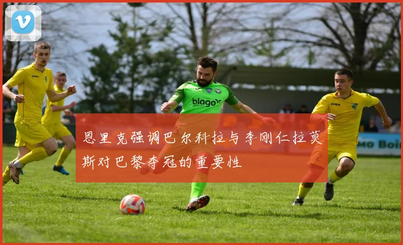 恩里克强调巴尔科拉与李刚仁拉莫斯对巴黎夺冠的重要性