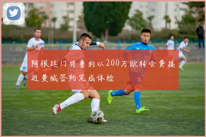 阿根廷门将鲁利以200万欧转会费接近曼城签约完成体检